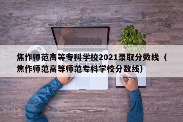 焦作师范高等专科学校2021录取分数线（焦作师范高等师范专科学校分数线）