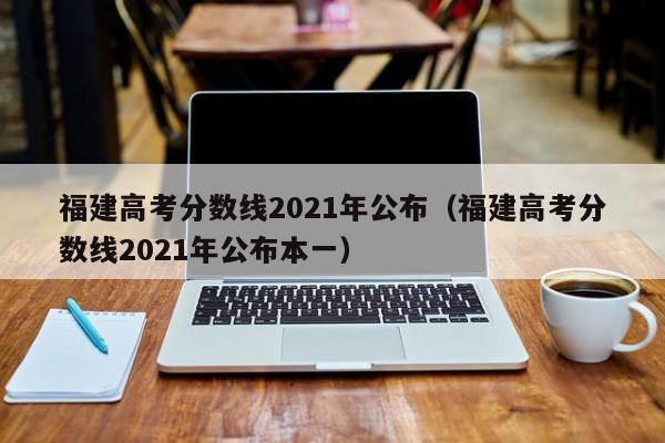 福建高考分数线2021年公布（福建高考分数线2021年公布本一）