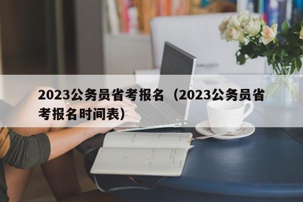 2023公务员省考报名（2023公务员省考报名时间表）