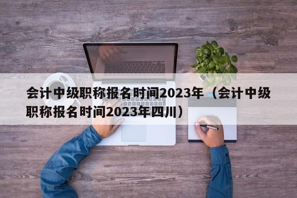 会计中级职称报名时间2023年（会计中级职称报名时间2023年四川）