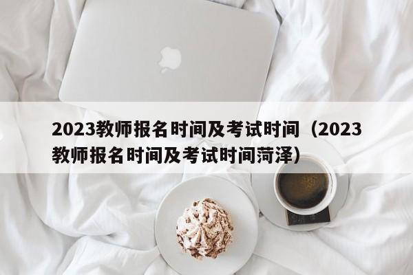 2023教师报名时间及考试时间（2023教师报名时间及考试时间菏泽）