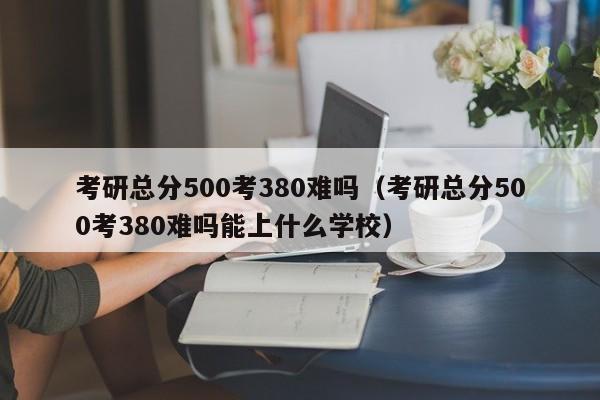 考研总分500考380难吗（考研总分500考380难吗能上什么学校）