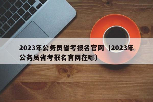 2023年公务员省考报名官网（2023年公务员省考报名官网在哪）