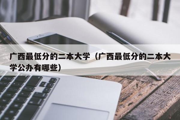 广西最低分的二本大学（广西最低分的二本大学公办有哪些）