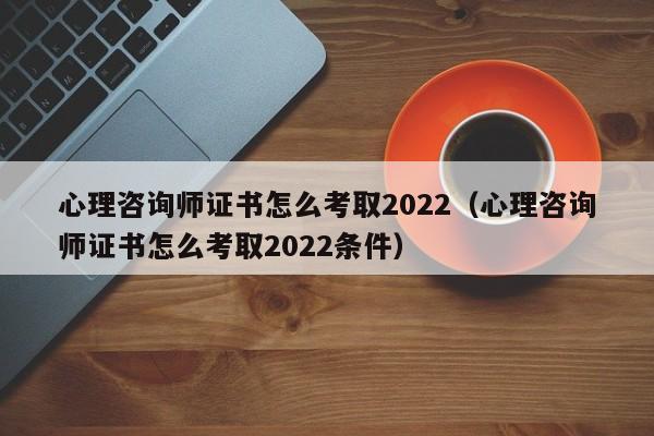 心理咨询师证书怎么考取2022（心理咨询师证书怎么考取2022条件）