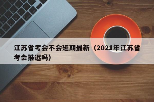 江苏省考会不会延期最新（2021年江苏省考会推迟吗）