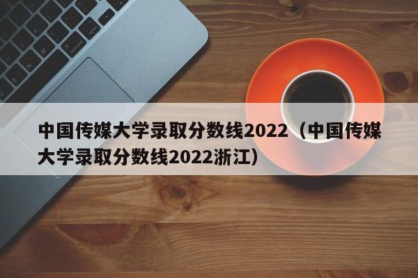 中国传媒大学录取分数线2022（中国传媒大学录取分数线2022浙江）