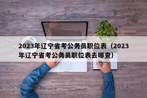 2023年辽宁省考公务员职位表（2023年辽宁省考公务员职位表去哪查）