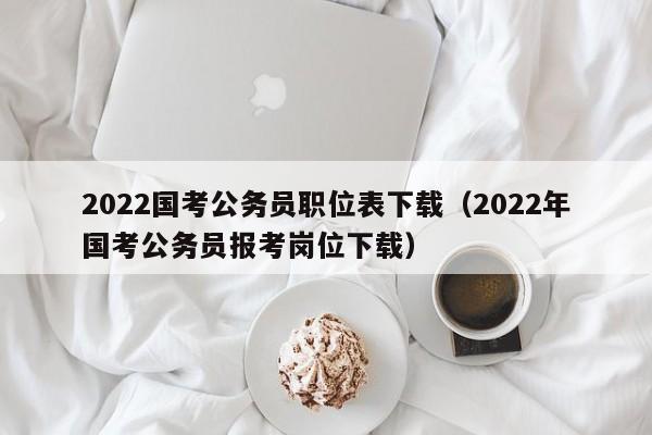 2022国考公务员职位表下载（2022年国考公务员报考岗位下载）