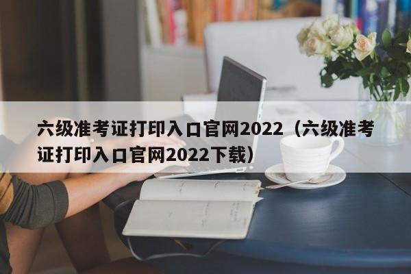 六级准考证打印入口官网2022（六级准考证打印入口官网2022下载）