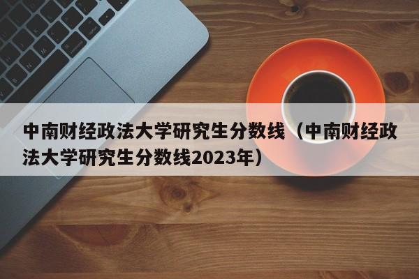 中南财经政法大学研究生分数线（中南财经政法大学研究生分数线2023年）