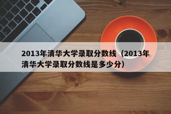 2013年清华大学录取分数线（2013年清华大学录取分数线是多少分）