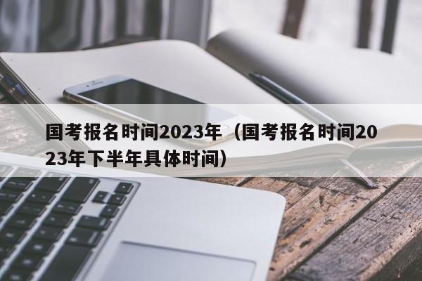 国考报名时间2023年（国考报名时间2023年下半年具体时间）