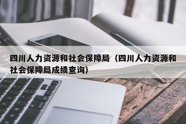 四川人力资源和社会保障局（四川人力资源和社会保障局成绩查询）